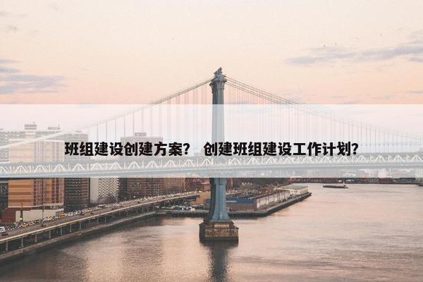 班组建设创建方案？ 创建班组建设工作计划？