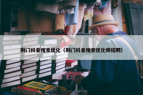 荆门抖音搜索优化（荆门抖音搜索优化师招聘）