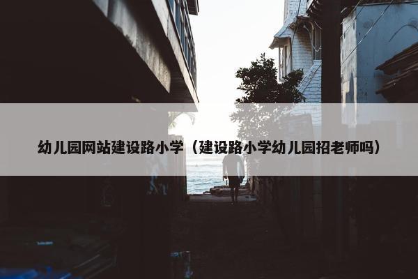 幼儿园网站建设路小学（建设路小学幼儿园招老师吗）