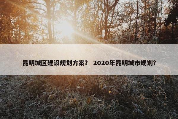 昆明城区建设规划方案？ 2020年昆明城市规划？