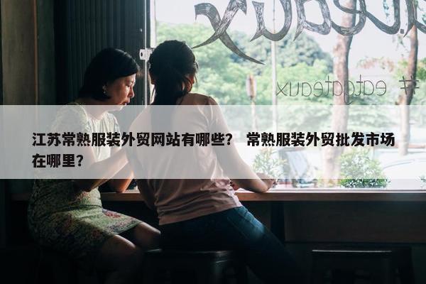 江苏常熟服装外贸网站有哪些？ 常熟服装外贸批发市场在哪里？