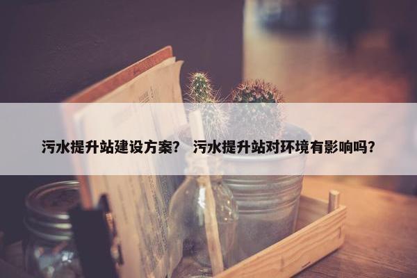 污水提升站建设方案？ 污水提升站对环境有影响吗？