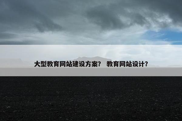 大型教育网站建设方案？ 教育网站设计？