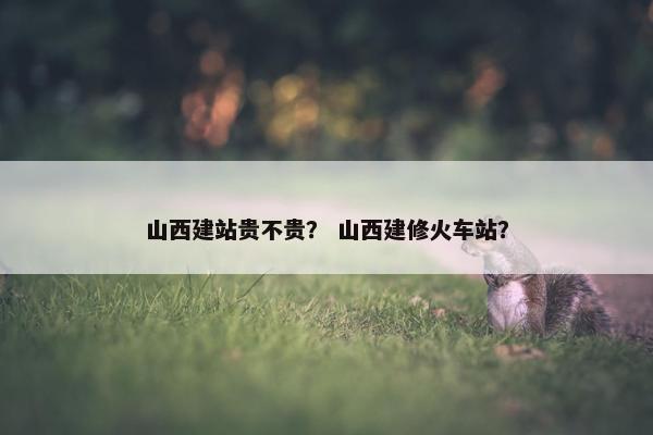 山西建站贵不贵？ 山西建修火车站？