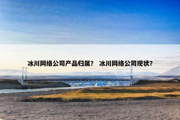 冰川网络公司产品归属？ 冰川网络公司现状？