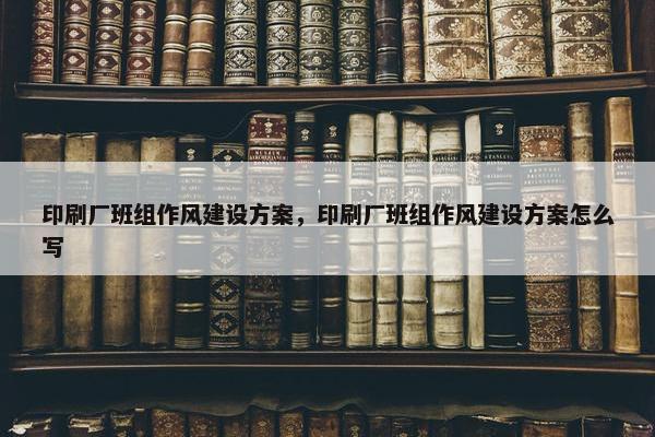 印刷厂班组作风建设方案，印刷厂班组作风建设方案怎么写