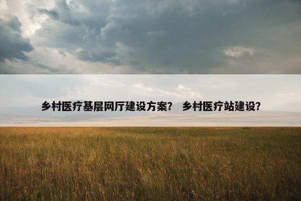 乡村医疗基层网厅建设方案？ 乡村医疗站建设？