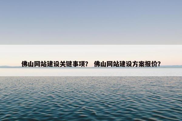 佛山网站建设关键事项？ 佛山网站建设方案报价？