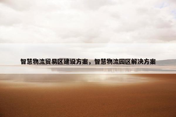 智慧物流贸易区建设方案，智慧物流园区解决方案
