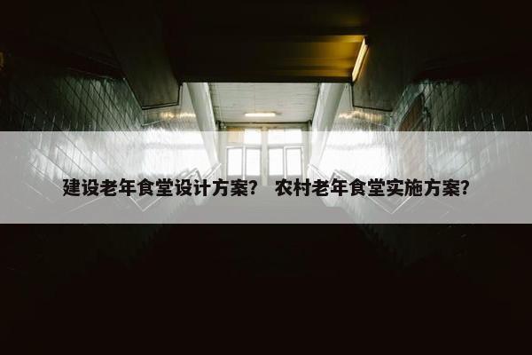 建设老年食堂设计方案？ 农村老年食堂实施方案？