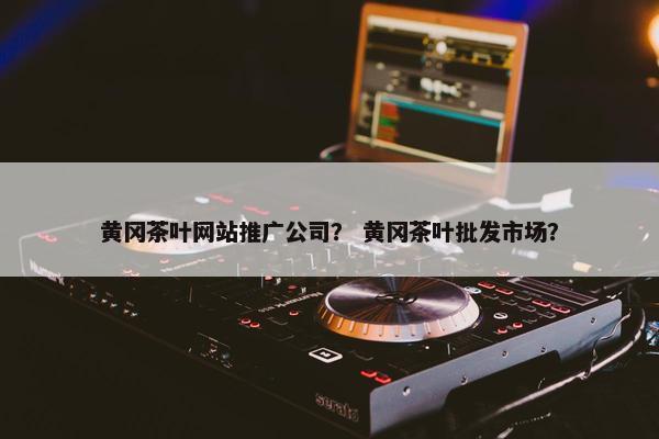黄冈茶叶网站推广公司？ 黄冈茶叶批发市场？