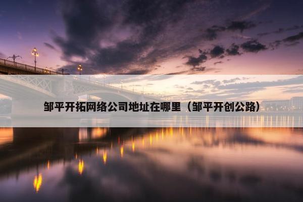 邹平开拓网络公司地址在哪里（邹平开创公路）