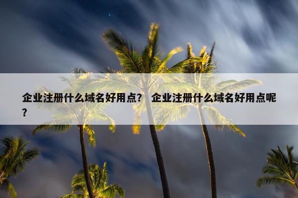 企业注册什么域名好用点？ 企业注册什么域名好用点呢？