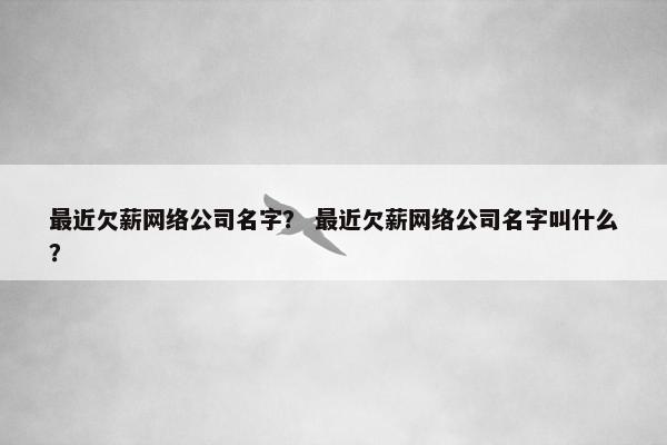 最近欠薪网络公司名字？ 最近欠薪网络公司名字叫什么？