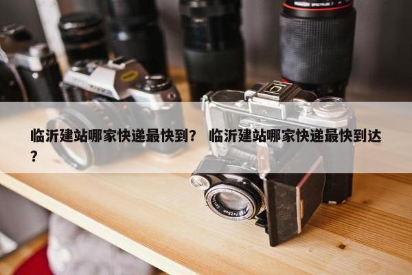 临沂建站哪家快递最快到？ 临沂建站哪家快递最快到达？