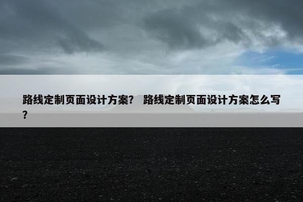 路线定制页面设计方案？ 路线定制页面设计方案怎么写？