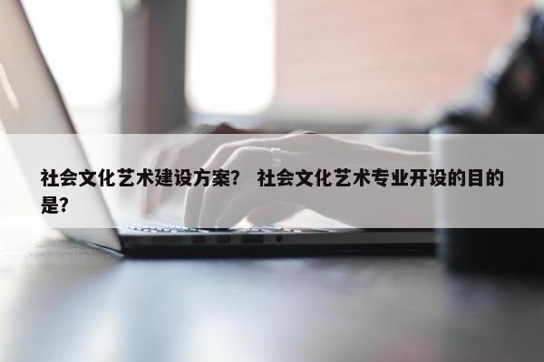 社会文化艺术建设方案？ 社会文化艺术专业开设的目的是？