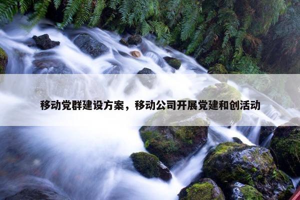 移动党群建设方案，移动公司开展党建和创活动