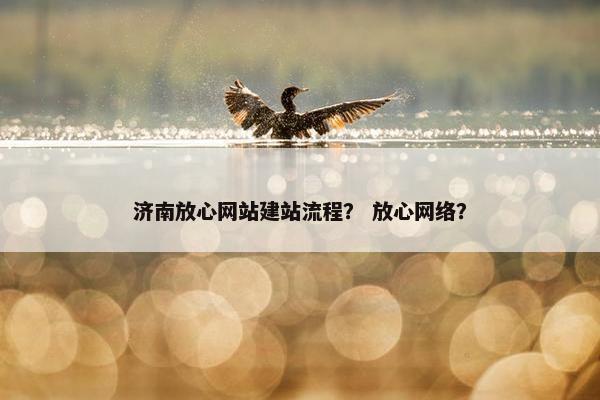 济南放心网站建站流程？ 放心网络？