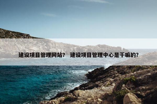 建设项目管理网站？ 建设项目管理中心是干嘛的？