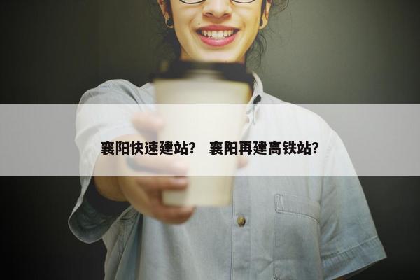 襄阳快速建站？ 襄阳再建高铁站？