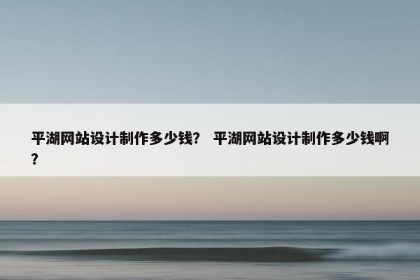平湖网站设计制作多少钱？ 平湖网站设计制作多少钱啊？