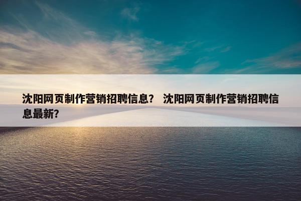 沈阳网页制作营销招聘信息？ 沈阳网页制作营销招聘信息最新？