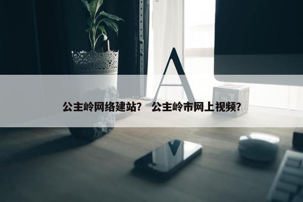 公主岭网络建站？ 公主岭市网上视频？