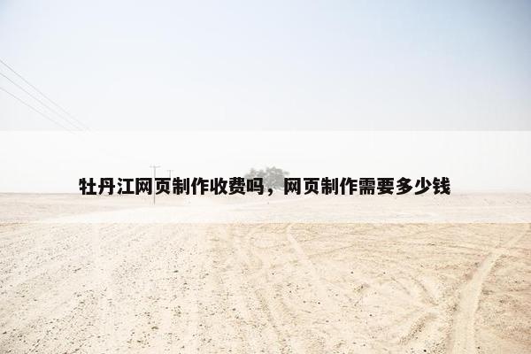 牡丹江网页制作收费吗，网页制作需要多少钱