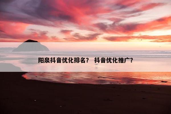 阳泉抖音优化排名？ 抖音优化推广？