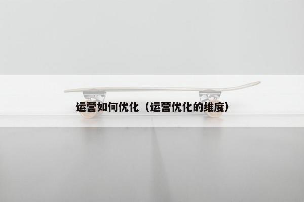 运营如何优化（运营优化的维度）