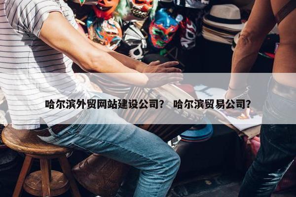 哈尔滨外贸网站建设公司？ 哈尔滨贸易公司？