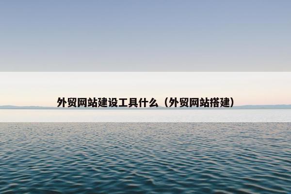 外贸网站建设工具什么（外贸网站搭建）