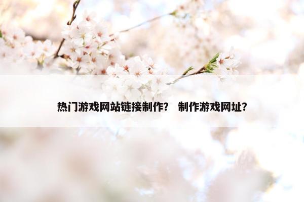 热门游戏网站链接制作？ 制作游戏网址？