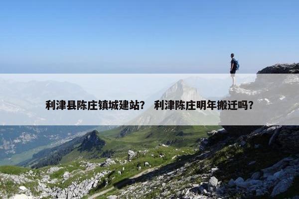 利津县陈庄镇城建站？ 利津陈庄明年搬迁吗？
