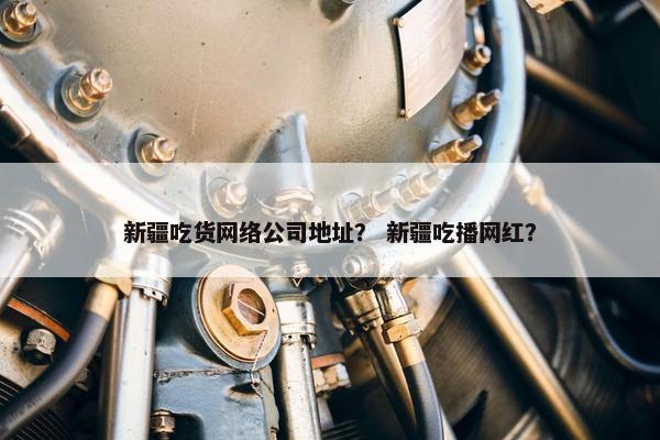 新疆吃货网络公司地址？ 新疆吃播网红？
