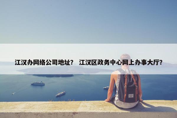 江汉办网络公司地址？ 江汉区政务中心网上办事大厅？