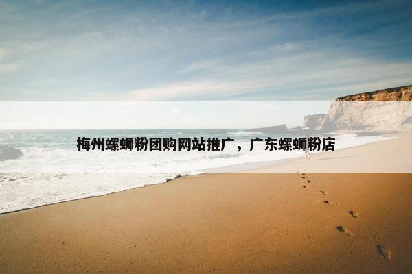 梅州螺蛳粉团购网站推广，广东螺蛳粉店