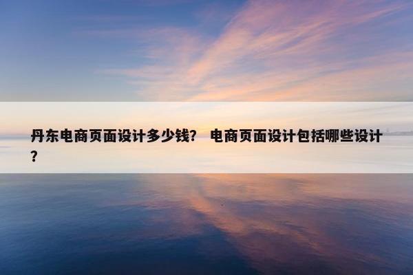 丹东电商页面设计多少钱？ 电商页面设计包括哪些设计？