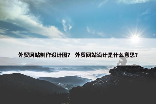 外贸网站制作设计图？ 外贸网站设计是什么意思？