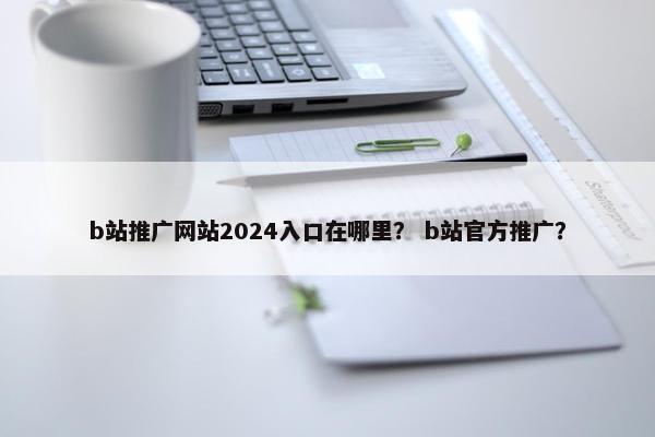 b站推广网站2024入口在哪里？ b站官方推广？
