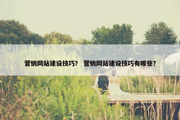 营销网站建设技巧？ 营销网站建设技巧有哪些？