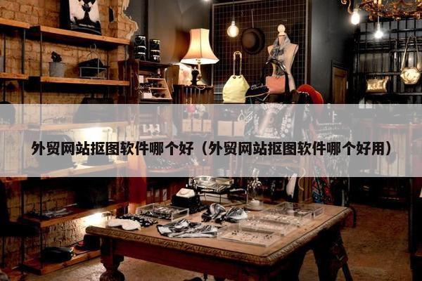 外贸网站抠图软件哪个好（外贸网站抠图软件哪个好用）