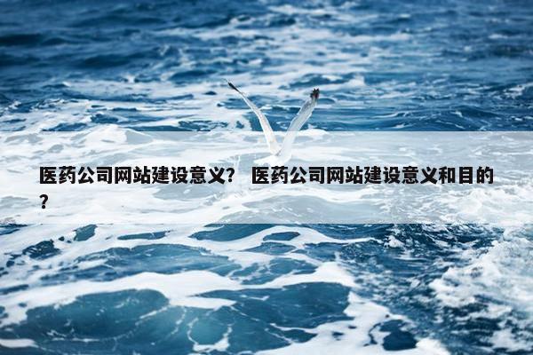 医药公司网站建设意义？ 医药公司网站建设意义和目的？