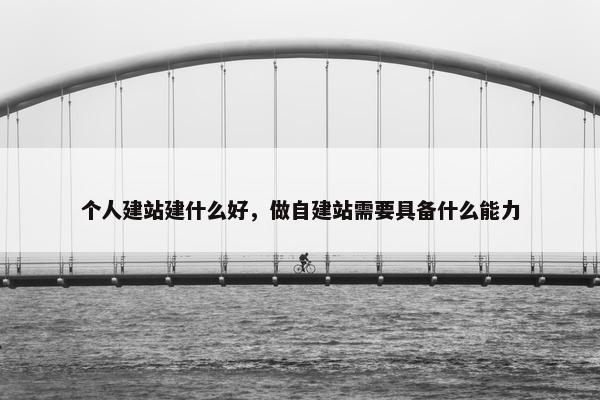 个人建站建什么好，做自建站需要具备什么能力