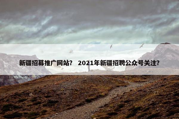 新疆招募推广网站？ 2021年新疆招聘公众号关注？