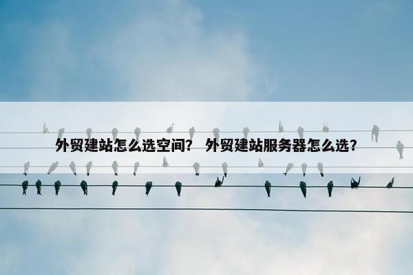 外贸建站怎么选空间？ 外贸建站服务器怎么选？