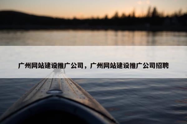 广州网站建设推广公司，广州网站建设推广公司招聘