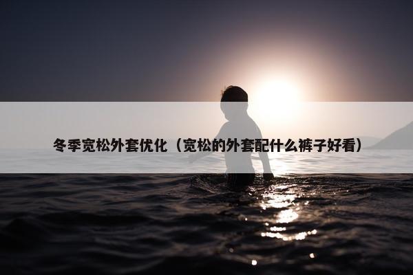 冬季宽松外套优化（宽松的外套配什么裤子好看）