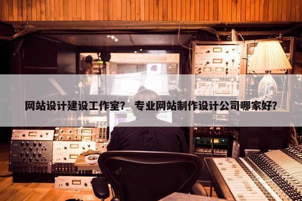 网站设计建设工作室？ 专业网站制作设计公司哪家好？